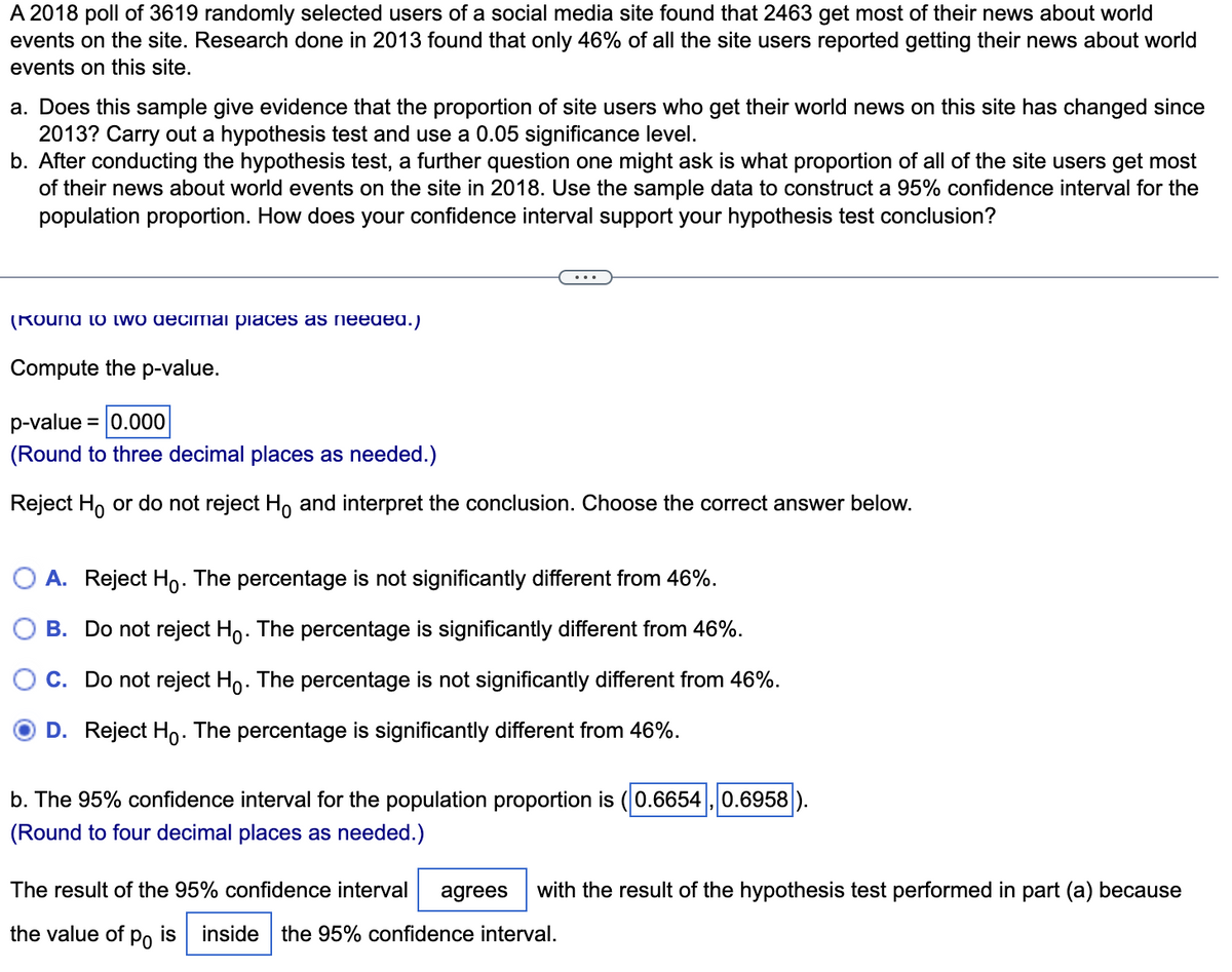 A 2018 poll of 3619 randomly selected users of a social media site found that 2463 get most of their news about world
events on the site. Research done in 2013 found that only 46% of all the site users reported getting their news about world
events on this site.
a. Does this sample give evidence that the proportion of site users who get their world news on this site has changed since
2013? Carry out a hypothesis test and use a 0.05 significance level.
b. After conducting the hypothesis test, a further question one might ask is what proportion of all of the site users get most
of their news about world events on the site in 2018. Use the sample data to construct a 95% confidence interval for the
population proportion. How does your confidence interval support your hypothesis test conclusion?
(Round to two decimal places as needed.)
Compute the p-value.
p-value = 0.000
(Round to three decimal places as needed.)
Reject Ho or do not reject Ho and interpret the conclusion. Choose the correct answer below.
A. Reject Ho. The percentage is not significantly different from 46%.
B. Do not reject Ho. The percentage is significantly different from 46%.
C. Do not reject Ho. The percentage is not significantly different from 46%.
O D. Reject Ho. The percentage is significantly different from 46%.
b. The 95% confidence interval for the population proportion is (0.6654, 0.6958
(Round to four decimal places as needed.)
The result of the 95% confidence interval agrees with the result of the hypothesis test performed in part (a) because
the value of po is inside the 95% confidence interval.