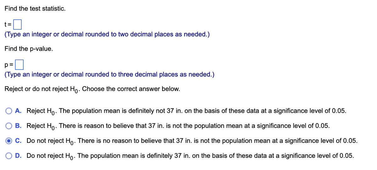 Below is the educational website formatting for the given content:

---

### Hypothesis Testing: Finding the Test Statistic and P-Value

#### Task:
Find the test statistic and p-value from your data.

1. **Calculate the Test Statistic (t):**
   - **Input:** Type an integer or decimal rounded to two decimal places as needed.
   - **Field:** `t = [____]`

2. **Calculate the P-Value (p):**
   - **Input:** Type an integer or decimal rounded to three decimal places as needed.
   - **Field:** `p = [____]`

#### Decision:
Determine whether to reject or not reject the null hypothesis (H₀). Choose the correct option:

- **Option A:** 
  - **Action:** Reject H₀.
  - **Reasoning:** The population mean is definitely not 37 inches based on the data at a significance level of 0.05.

- **Option B:** 
  - **Action:** Reject H₀.
  - **Reasoning:** There is reason to believe that 37 inches is not the population mean at a significance level of 0.05.

- **Option C:** 
  - **Action:** Do not reject H₀.
  - **Reasoning:** There is no reason to believe that 37 inches is not the population mean at a significance level of 0.05.

- **Option D:** 
  - **Action:** Do not reject H₀.
  - **Reasoning:** The population mean is definitely 37 inches based on the data at a significance level of 0.05.

---

Make sure to complete your calculations to determine which option to select based on your data analysis.