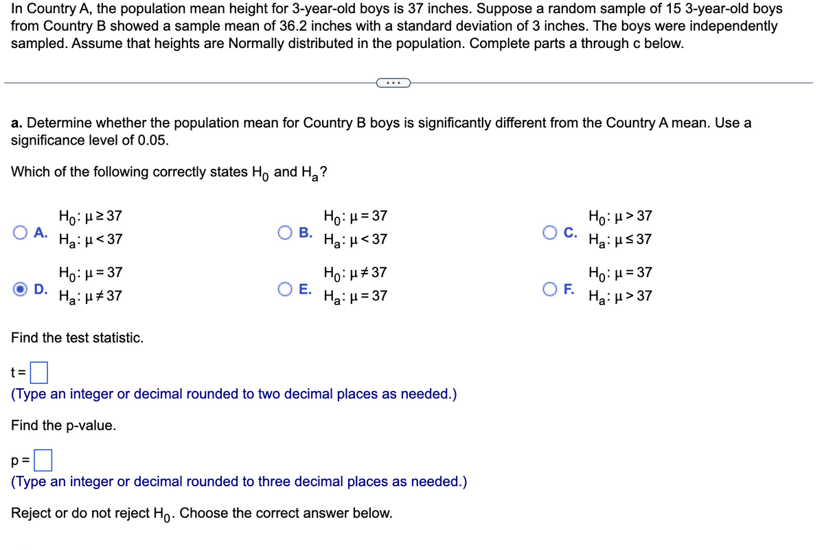 In Country A, the population mean height for 3-year-old boys is 37 inches. Suppose a random sample of 15 3-year-old boys from Country B showed a sample mean of 36.2 inches with a standard deviation of 3 inches. The boys were independently sampled. Assume that heights are Normally distributed in the population. Complete parts a through c below.

---

**a. Determine whether the population mean for Country B boys is significantly different from the Country A mean. Use a significance level of 0.05.**

Which of the following correctly states \( H_0 \) and \( H_a \)?

- A. \( H_0: \mu \geq 37 \)  
  \( H_a: \mu < 37 \)

- B. \( H_0: \mu = 37 \)  
  \( H_a: \mu < 37 \)

- C. \( H_0: \mu > 37 \)  
  \( H_a: \mu \leq 37 \)

- D. \( H_0: \mu = 37 \)  
  \( H_a: \mu \ne 37 \)

- E. \( H_0: \mu \ne 37 \)  
  \( H_a: \mu = 37 \)

- F. \( H_0: \mu = 37 \)  
  \( H_a: \mu > 37 \)

*(Option D is selected)*

**Find the test statistic.**

\( t = \) [ ]

(Type an integer or decimal rounded to two decimal places as needed.)

**Find the p-value.**

\( p = \) [ ]

(Type an integer or decimal rounded to three decimal places as needed.)

**Reject or do not reject \( H_0 \). Choose the correct answer below.**