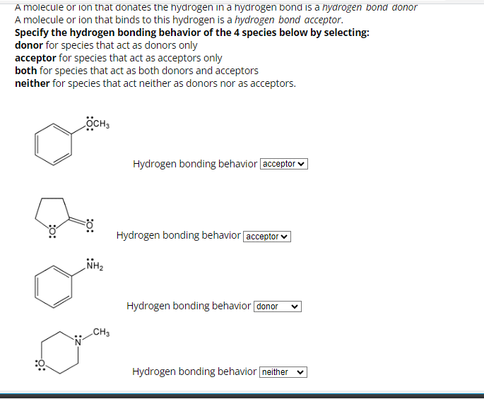 A molecule or ion that donates the hydrogen in a hydrogen bond is a hydrogen bond donor
A molecule or ion that binds to this hydrogen is a hydrogen bond acceptor.
Specify the hydrogen bonding behavior of the 4 species below by selecting:
donor for species that act as donors only
acceptor for species that act as acceptors only
both for species that act as both donors and acceptors
neither for species that act neither as donors nor as acceptors.
-O:
OCH3
NH₂
CH3
Hydrogen bonding behavior [acceptor
Hydrogen bonding behavior [acceptor
Hydrogen bonding behavior donor
Hydrogen bonding behavior neither V