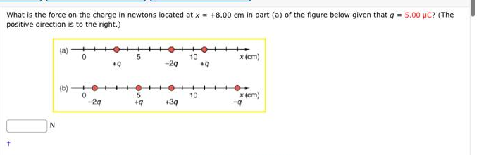 What is the force on the charge in newtons located at x = +8.00 cm in part (a) of the figure below given that q = 5.00 µC? (The
positive direction is to the right.)
N
(a)
(b)
0
0
-2q
+9
5
5
+q
-29
+3q
10
10
+q
x (cm)
x (cm)
-q