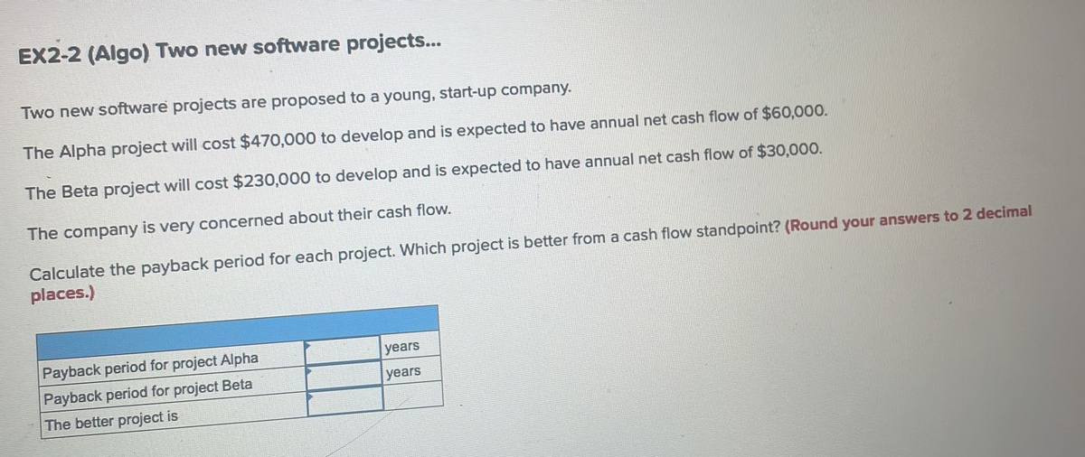 EX2-2 (Algo) Two new software projects...
Two new software projects are proposed to a young, start-up company.
The Alpha project will cost $470,000 to develop and is expected to have annual net cash flow of $60,000.
The Beta project will cost $230,000 to develop and is expected to have annual net cash flow of $30,000.
The company is very concerned about their cash flow.
Calculate the payback period for each project. Which project is better from a cash flow standpoint? (Round your answers to 2 decimal
places.)
Payback period for project Alpha
Payback period for project Beta
The better project is
years
years