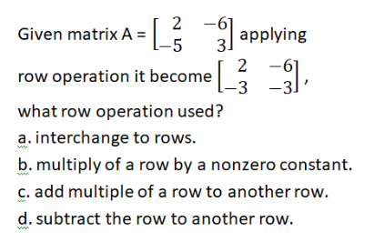 2 -
Given matrix A = applying
-5
3.
row operation it become : ,
2 -61
-3 -3]
what row operation used?
a. interchange to rows.
b. multiply of a row by a nonzero constant.
C. add multiple of a row to another row.
d. subtract the row to another row.
