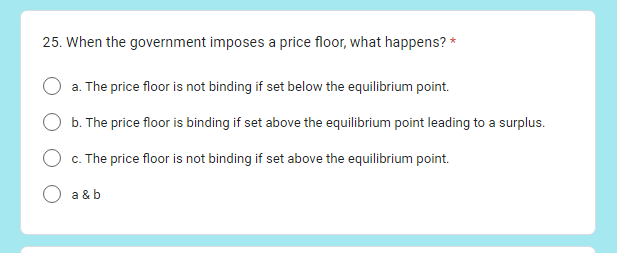 25. When the government imposes a price floor, what happens? *
a. The price floor is not binding if set below the equilibrium point.
b. The price floor is binding if set above the equilibrium point leading to a surplus.
c. The price floor is not binding if set above the equilibrium point.
a & b