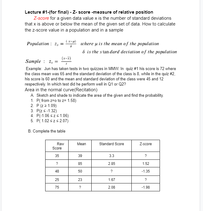 Lecture #1-(for final) - Z-score -measure of relative position
Z-score for a given data value x is the number of standard deviations
that x is above or below the mean of the given set of data. How to calculate
the z-score value in a population and in a sample
Population Z, =
(x-x)
S
Sample Zs=
Example: Jun has taken tests in two quizzes in MMW. In quiz #1 his score is 72 where
the class mean was 65 and the standard deviation of the class is 8, while in the quiz #2,
his score is 60 and the mean and standard deviation of the class were 45 and 12
respectively. In which test did he perform well in Q1 or Q2?
(x-μ)
6
Area in the normal curve (Recitation)
A. Sketch and shade to indicate the area of the given and find the probability.
1. P(from z=o to z= 1.58)
2. P(Z > 1.09)
3. P(Z < -1.32)
4. P(-1.06 ≤z ≤ 1.06)
5. P(1.02 ≤z ≤2.07)
B. Complete the table
Raw
Score
35
?
48
25
75
where μ is the mean of the population
6 is the standard deviation of the population
Mean
39
85
50
23
?
Standard Score
3.3
2.85
?
1.67
2.08
Z-score
?
1.52
-1.35
?
-1.98