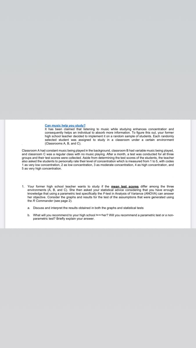 Can music help you study?
It has been claimed that listening to music while studying enhances concentration and
consequently helps an individual to absorb more information. To figure this out, your former
high school teacher decided to implement it on a random sample of students. Each randomly
selected student was assigned to study in a classroom under a certain environment
(Classrooms A, B, and C)
Classroom A had constant music being played in the background, classroom B had variable music being played,
and classroom C was a regular class with no music playing. After a month, a test was conducted for all three
groups and their test scores were collected. Aside from determining the test scores of the students, the teacher
also asked the students to personally rate their level of concentration which is measured from 1 to 5, with codes
1 as very low concentration, 2 as low concentration, 3 as moderate concentration, 4 as high concentration, and
5 as very high concentration.
1
Your former high school teacher wants to study if the mean test scores differ among the three
environments (A, B, and C). She then asked your statistical advice considering that you have enough
knowledge that using a parametric test specifically the F-test in Analysis of Variance (ANOVA) can answer
her objective. Consider the graphs and results for the test of the assumptions that were generated using
the R Commander (see page 2).
a. Discuss and interpret the results obtained in both the graphs and statistical tests
b. What will you recommend to your high school tearcher? Will you recommend a parametric test or a non-
parametric test? Briefly explain your answer.
