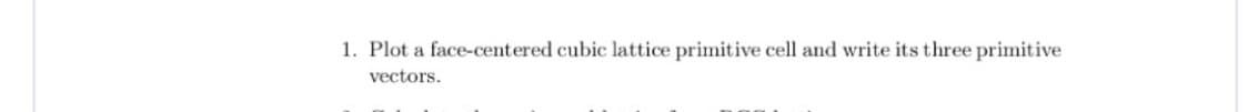 1. Plot a face-centered cubic lattice primitive cell and write its three primitive
vectors.
