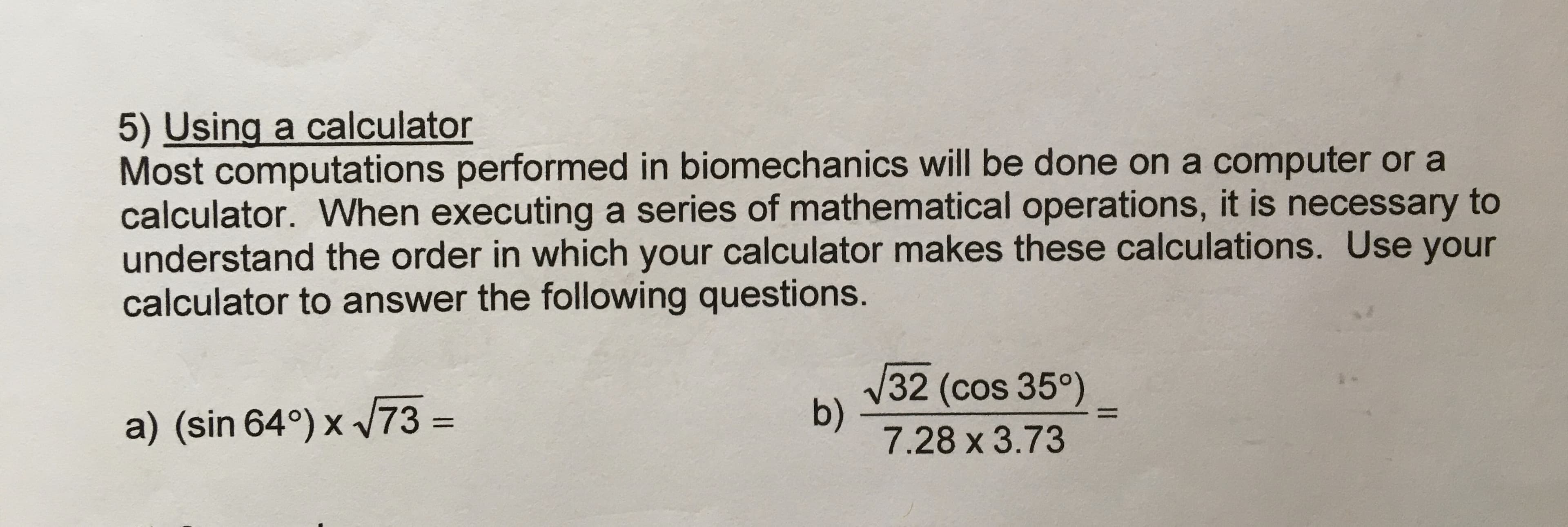 5) Using a calculator
Most computations performed in biomechanics will be done on a computer or a
calculator. When executing a series of mathematical operations, it is necessary to
understand the order in which your calculator makes these calculations. Use your
calculator to answer the following questions.
V32 (cos 35°)
b)
7.28 x3.73
a) (sin 64°) x 73 =
%3D
