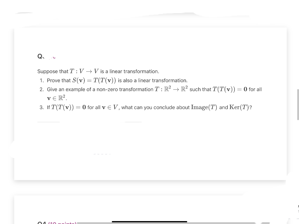 Q₁
Suppose that T: V→ V is a linear transformation.
1. Prove that S(v) = T(T(v)) is also a linear transformation.
2. Give an example of a non-zero transformation T: R² R² such that T(T(v)) = 0 for all
VER².
3. IfT(T(v)) = 0 for all v € V, what can you conclude about Image(T) and Ker(T)?
04 (10 seintel: