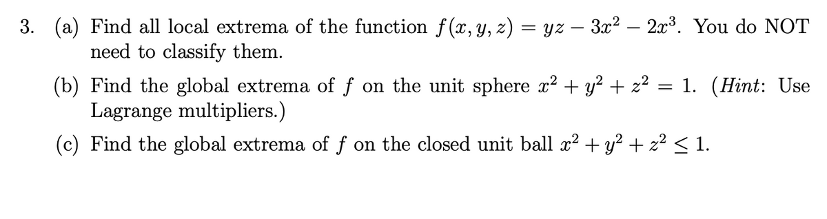 3. (a) Find all local extrema of the function f(x, y, z) = yz — 3x² – 2x³. You do NOT
need to classify them.
(b) Find the global extrema of f on the unit sphere x² + y² + z² = 1. (Hint: Use
Lagrange multipliers.)
(c) Find the global extrema of f on the closed unit ball x² + y² + z² ≤ 1.