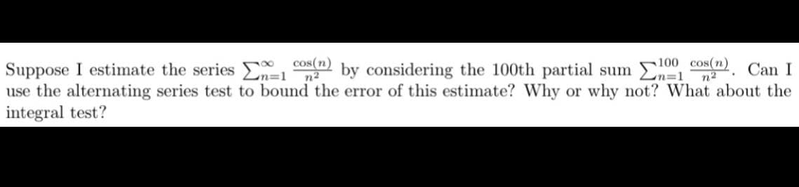 Suppose I estimate the series 1 cos(n) by considering the 100th partial sum 1
100 cos(n) Can I
n=1
n²
use the alternating series test to bound the error of this estimate? Why or why not? What about the
integral test?
•