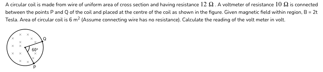 A circular coil is made from wire of uniform area of cross section and having resistance 12 Q. A voltmeter of resistance 10Q is connected
between the points P and Q of the coil and placed at the centre of the coil as shown in the figure. Given magnetic field within region, B = 2t
Tesla. Area of circular coil is 6 m2 (Assume connecting wire has no resistance). Calculate the reading of the volt meter in volt.
Q
60
