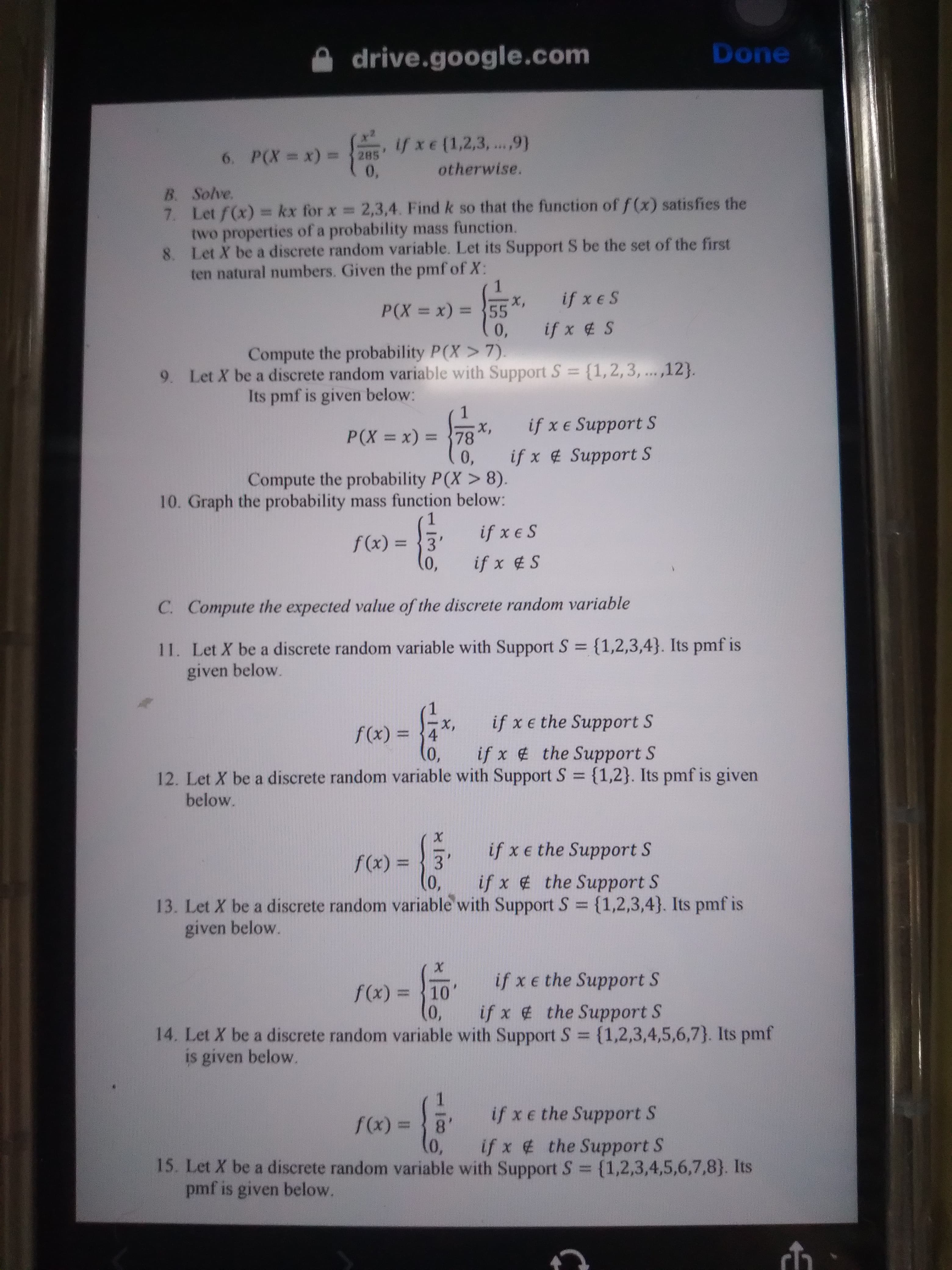 drive.google.com
Done
ifxe(1,2,3,...,9)
6. P(X = x) =285
0,
%3D
otherwise.
B. Solve.
7. Let f(x) = kx for x 2,3,4. Find k so that the function of f(x) satisfies the
two properties of a probability mass function.
8. Let X be a discrete random variable. Let its Support S be the set of the first
ten natural numbers. Given the pmf of X:
x,
55
if x e S
%3D
0,
if x 4 S
Compute the probability P(X > 7).
9. Let X be a discrete random variable with Support S = {1,2,3, ... ,12}.
Its pmf is given below:
1.
x,
0,
Compute the probability P(X > 8).
10. Graph the probability mass function below:
P(X x) =
if x e Support S
%3D
%3D
if x # Support S
1.
if x e S
%3D
(x)f
if x S
C. Compute the expected value of the discrete random variable
11. Let X be a discrete random variable with Support S {1,2,3,4}. Its pmf is
given below.
f(x) = 4
if x e the Support S
-X,
%3D
0,
if x the Support S
12. Let X be a discrete random variable with Support S {1,2}. Its pmf is given
below.
if x e the Support S
%3D
if x the Support S
13. Let X be a discrete random variable with Support S {1,2,3,4}. Its pmf is
given below.
%3D
if x e the Support S
%3D
(x)
(0,
14. Let X be a discrete random variable with Support S {1,2,3,4,5,6,7}. Its pmf
if x the Support S
%3D
is given below.
3D(x))
8.
if x e the Support S
if x # the Support S
15. Let X be a discrete random variable with Support S {1,2,3,4,5,6,7,8}. Its
%3D
pmf is given below.
