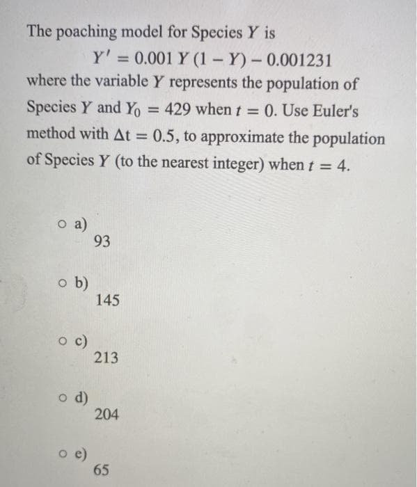 The poaching model for Species Y is
Y' = 0.001 Y (1 - Y)- 0.001231
where the variable Y represents the population of
%3D
Species Y and YO
method with At = 0.5, to approximate the population
=
429 when t = 0. Use Euler's
%3D
of Species Y (to the nearest integer) when t = 4.
o a)
93
o b)
145
c)
213
d)
204
o e)
65
