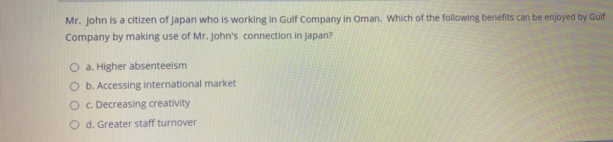 Mr. John is a citizen of Japan who is working in Gulf Company in Oman. Which of the following benefits can be enjoyed by Gulf
Company by making use of Mr. John's connection in Japan?
O a. Higher absenteeism
O b. Accessing international market
O c. Decreasing creativity
O d. Greater staff turnover
