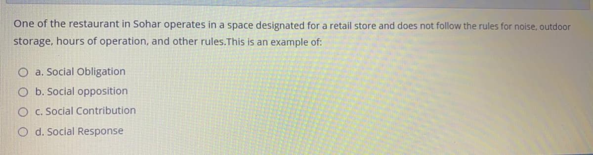 One of the restaurant in Sohar operates in a space designated for a retail store and does not follow the rules for noise, outdoor
storage, hours of operation, and other rules.This is an example of:
O a. Social Obligation
O b. Social opposition
O C. Social Contribution
O d. Social Response
