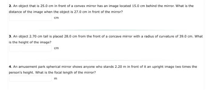 2. An object that is 25.0 cm in front of a convex mirror has an image located 15.0 cm behind the mirror. What is the
distance of the image when the object is 27.0 cm in front of the mirror?
cm
3. An object 2.70 cm tall is placed 28.0 cm from the front of a concave mirror with a radius of curvature of 39.0 cm. What
is the height of the image?
cm
4. An amusement park spherical mirror shows anyone who stands 2.20 m in front of it an upright image two times the
person's height. What is the focal length of the mirror?
m