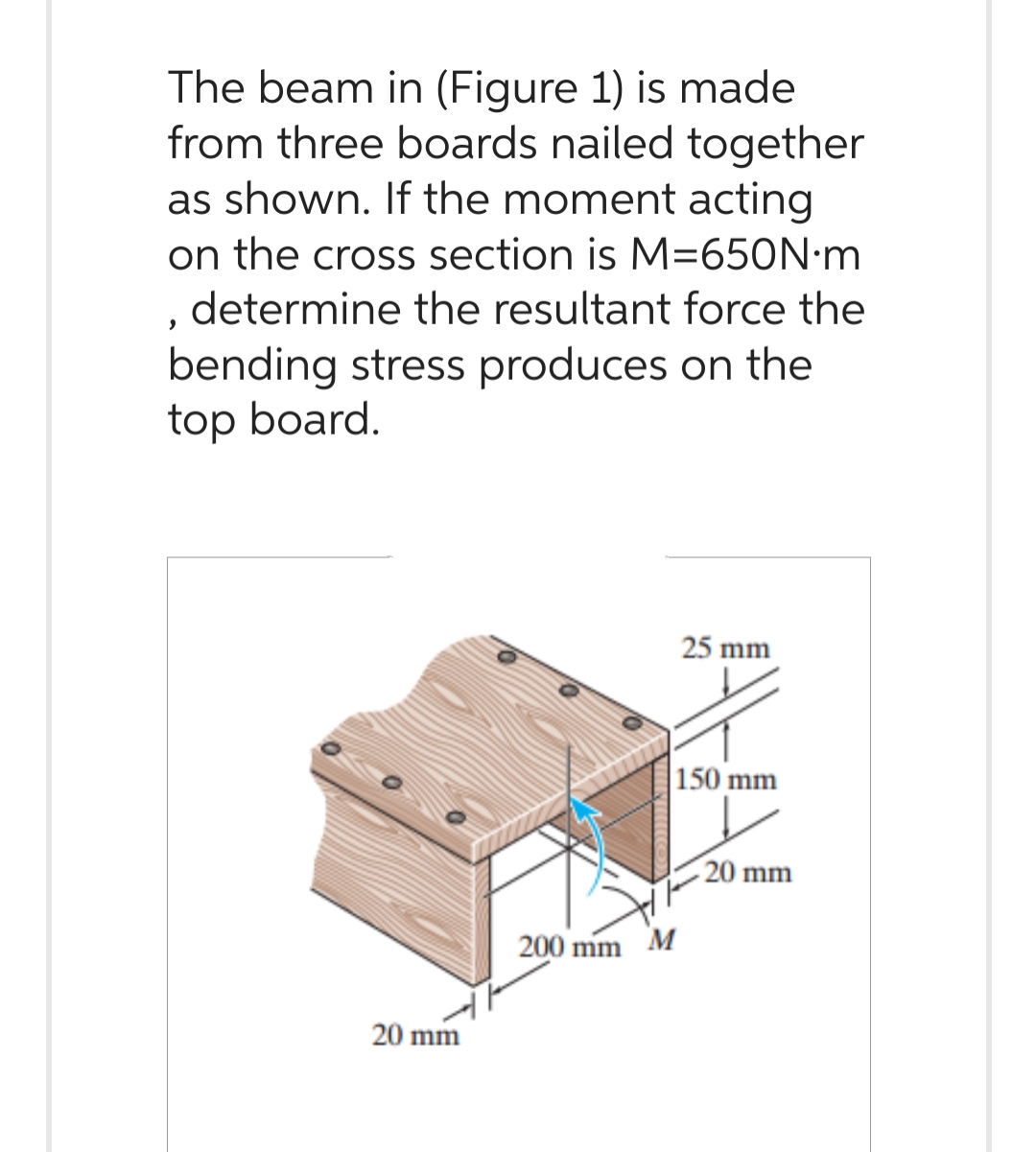 The beam in (Figure 1) is made
from three boards nailed together
as shown. If the moment acting
on the cross section is M=650N.m
determine the resultant force the
bending stress produces on the
top board.
"
20 mm
200 mm M
25 mm
150 mm
20 mm