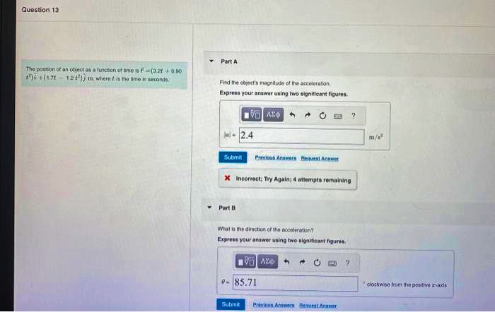 Question 13
The position of an object as a function of time is F (3.2t+0.00
2)+(1.7-12) m. where it is the time in seconds.
Part A
Find the object's magnitude of the acceleration
Express your answer using two significant figures.
Part B
VA
2.4
Submit Previous Answers Bequest Answer
* Incorrect; Try Again; 4 attempts remaining
What is the direction of the acceleration?
Express your answer using two significant figures.
Submit
VA
- 85.71
M
Previous Answers Bequest Answar
2
m/s²
clockwise from the positive in-axis