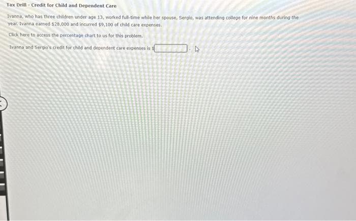 Tax Drill-Credit for Child and Dependent Care
Ivanna, who has three children under age 13, worked full-time while her spouse, Sergio, was attending college for nine months during the
year. Ivanna earned $28,000 and incurred $9,100 of child care expenses.
Click here to access the percentage chart to us for this problem.
Ivanna and Sergio's credit for child and dependent care expenses is s
4