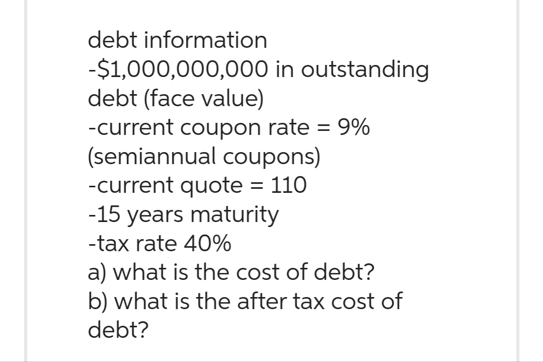 debt information
-$1,000,000,000 in outstanding
debt (face value)
-current coupon rate = 9%
(semiannual coupons)
-current quote = 110
-15 years maturity
-tax rate 40%
a) what is the cost of debt?
b) what is the after tax cost of
debt?