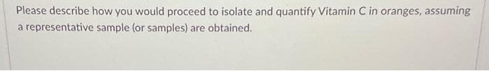 Please describe how you would proceed to isolate and quantify Vitamin C in oranges, assuming
a representative sample (or samples) are obtained.