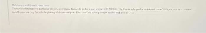 Click to see additional instructions
To provide funding for a particular project, a company decides to go for a loan worth GHC 200,000. The loan is to be paid at an interest rate of 18% per year in six annual
installments starting from the beginning of the second year. The size of the equal payment needed each year is GHS