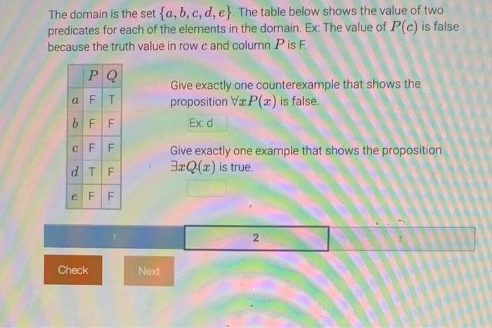 The domain is the set {a, b, c, d, e}. The table below shows the value of two
predicates for each of the elements in the domain. Ex: The value of P(c) is false
because the truth value in row c and column P is F.
PQ
a FT
bFF
CFF
d TF
e F F
Check
Next
Give exactly one counterexample that shows the
proposition VxP(x) is false.
Ex: d
Give exactly one example that shows the proposition
3xQ(x) is true.
2