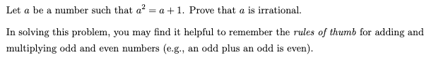 Let a be a number such that a² = a + 1. Prove that a is irrational.
In solving this problem, you may find it helpful to remember the rules of thumb for adding and
multiplying odd and even numbers (e.g., an odd plus an odd is even).