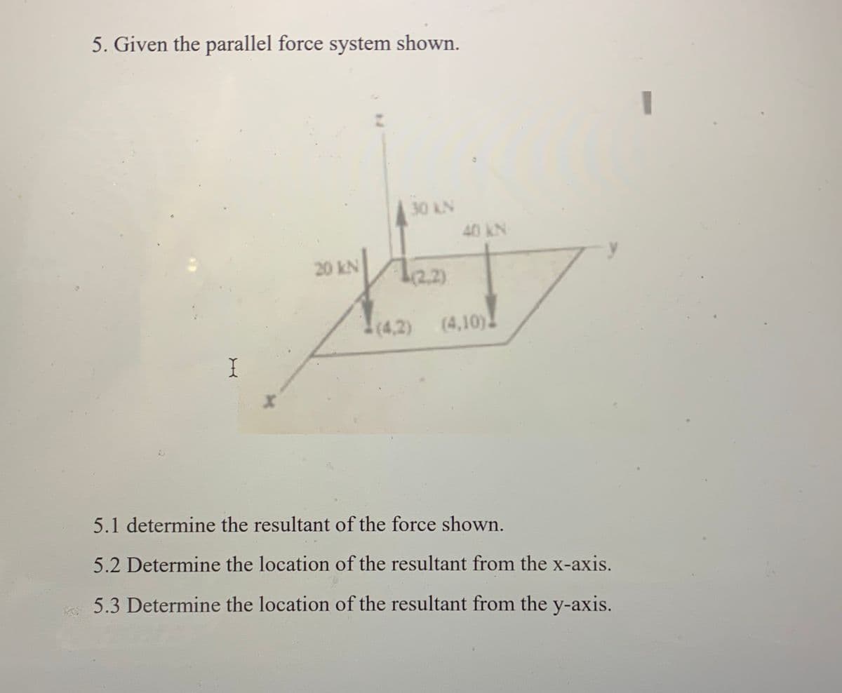 5. Given the parallel force system shown.
30 kN
40 kN
20 kN
(2.2)
(4,2) (4,10)
I
5.1 determine the resultant of the force shown.
5.2 Determine the location of the resultant from the x-axis.
5.3 Determine the location of the resultant from the y-axis.
