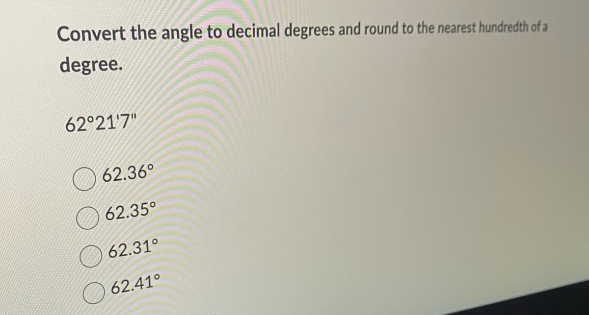 Convert the angle to decimal degrees and round to the nearest hundredth of a
degree.
62°21'7"
62.36°
62.35°
62.31°
62.41°
