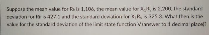 Suppose the mean value for Rh is 1,106, the mean value for X,R, is 2,200, the standard
deviation for Rh is 427.1 and the standard deviation for X,R, is 325.3. What then is the
value for the standard deviation of the limit state function V (answer to 1 decimal place)?
