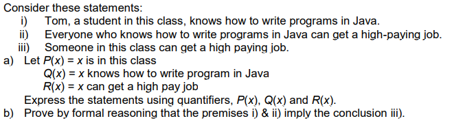 Consider these statements:
i) Tom, a student in this class, knows how to write programs in Java.
ii) Everyone who knows how to write programs in Java can get a high-paying job.
iii) Someone in this class can get a high paying job.
a) Let P(x) = x is in this class
Q(x) = x knows how to write program in Java
R(x) = x can get a high pay job
Express the statements using quantifiers, P(x), Q(x) and R(x).
b) Prove by formal reasoning that the premises i) & ii) imply the conclusion i).
