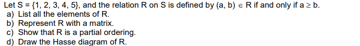 Let S = {1, 2, 3, 4, 5}, and the relation R on S is defined by (a, b) e R if and only if a > b.
a) List all the elements of R.
b) Represent R with a matrix.
c) Show that R is a partial ordering.
d) Draw the Hasse diagram of R.
