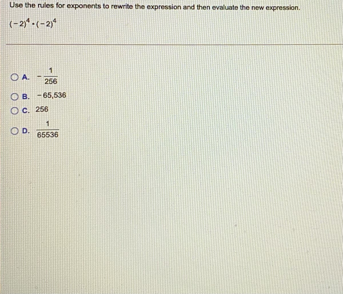 Use the rules for exponents to rewrite the expression and then evaluate the new expression.
(-2)-(-2)*
O A.
256
O B. - 65,536
O C. 256
1
D.
65536
