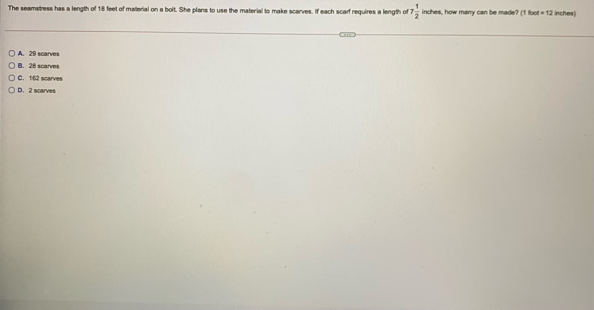 The seamstress has a length of 18 feet of material on a bolt She plans to use the material to make scarves, If each scarf requires a length of 7- inches, how many can be made? (1 foot = 12 inches)
O A. 29 scarves
O B. 28 scarves
O C. 162 scarves
O D. 2 scarves
