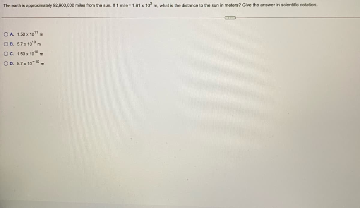 The earth is approximately 92,900,000 miles from the sun. If 1 mile = 1.61 x 103 m, what is the distance to the sun in meters? Give the answer in scientific notation.
O A. 1.50 x 101,
O B. 5.7 x 1010 m
OC. 1.50 x 10o10
m
O D. 5.7 x 10 10 m

