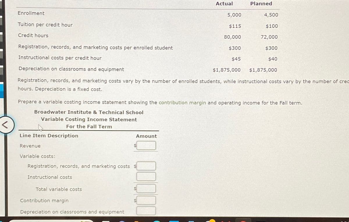 Enrollment
Tuition per credit hour
Credit hours
Registration, records, and marketing costs per enrolled student
Instructional costs per credit hour
Depreciation on classrooms and equipment
Line Item Description
Revenue
Variable costs:
Registration, records, and marketing costs $
Instructional costs
Total variable costs
Actual
Amount
Contribution margin
Depreciation on classrooms and equipment
5,000
$115
80,000
$1,875,000
Registration, records, and marketing costs vary by the number of enrolled students, while instructional costs vary by the number of cred
hours. Depreciation is a fixed cost.
$300
$45
Prepare a variable costing income statement showing the contribution margin and operating income for the Fall term.
Broadwater Institute & Technical School
Variable Costing Income Statement
For the Fall Term
Planned
4,500
$100
72,000
$300
$40
$1,875,000