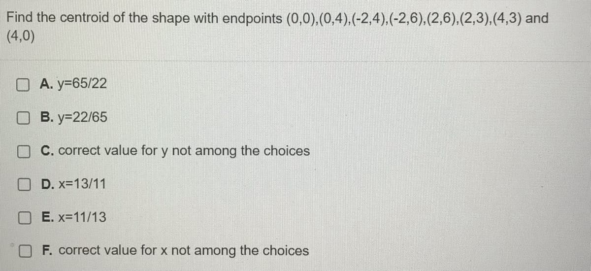 Find the centroid of the shape with endpoints (0,0),(0,4),(-2,4).(-2,6),(2,6),(2,3),(4,3) and
(4,0)
O A. y=65/22
B. y=22/65
C. correct value for y not among the choices
D. x=13/11
O E. x=11/13
F. correct value for x not among the choices
