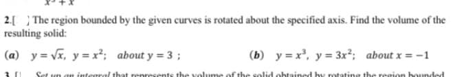 2.[ ) The region bounded by the given curves is rotated about the specified axis. Find the volume of the
resulting solid:
(a) y = Vx, y = x²; about y = 3 ;
(b) y = x, y = 3x²; about x = -1
Set un an integral that renresents the volume of the solid obtained hy rotating the resion bounded
