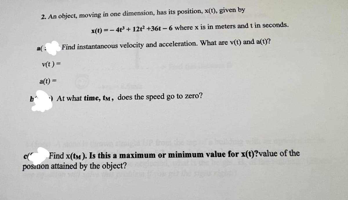 2. An object, moving in one dimension, has its position, x(t), given by
x(t)=-4t³ + 12t2 +36t-6 where x is in meters and t in seconds.
a(: Find instantaneous velocity and acceleration. What are v(t) and a(t)?
v(t) =
b'
a(t) =
At what time, tm, does the speed go to zero?
UP from the top
c(
Find x(tm). Is this a maximum or minimum value for x(t)?value of the
position attained by the object?