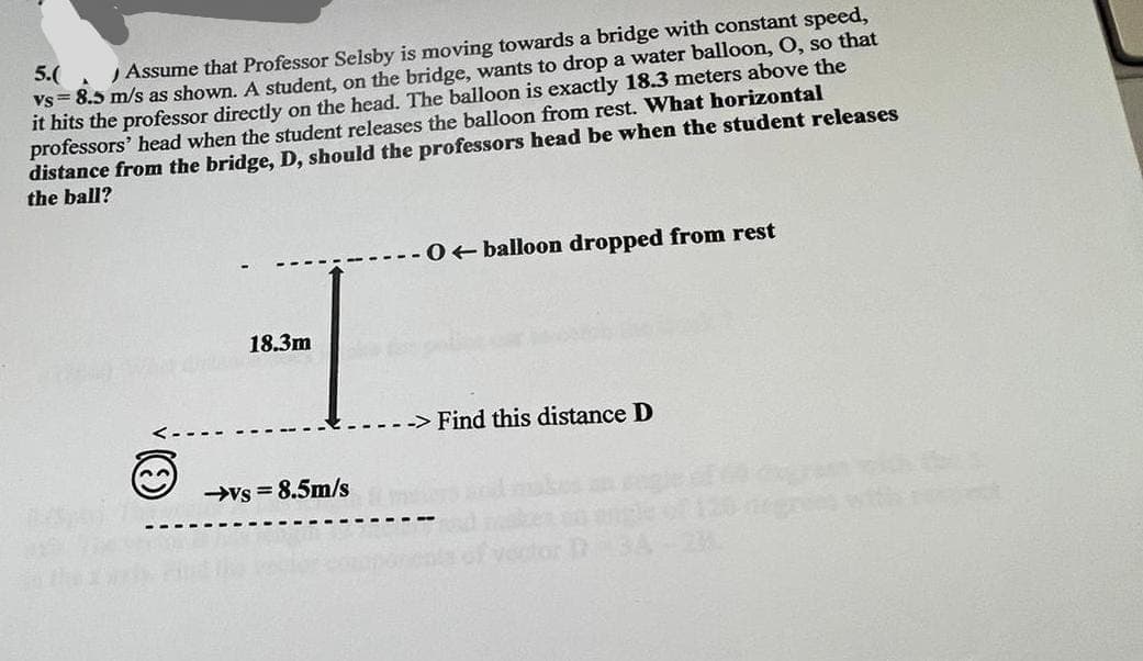 A
5.(
Assume that Professor Selsby is moving towards a bridge with constant speed,
vs 8.5 m/s as shown. A student, on the bridge, wants to drop a water balloon, O, so that
it hits the professor directly on the head. The balloon is exactly 18.3 meters above the
professors' head when the student releases the balloon from rest. What horizontal
distance from the bridge, D, should the professors head be when the student releases
the ball?
18.3m
-vs-8.5m/s
O balloon dropped from rest
Find this distance D