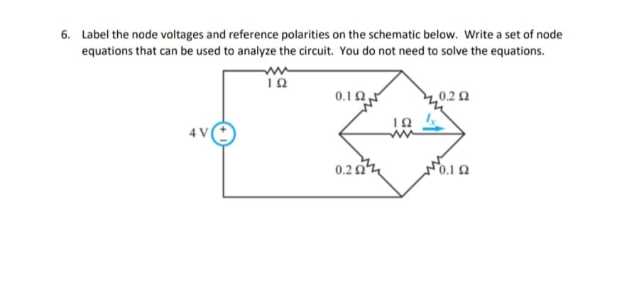 6. Label the node voltages and reference polarities on the schematic below. Write a set of node
equations that can be used to analyze the circuit. You do not need to solve the equations.
4 V
ΤΩ
0.1Ω ,
0.22
ΤΩ
0.2 Ω
10.1 Ω