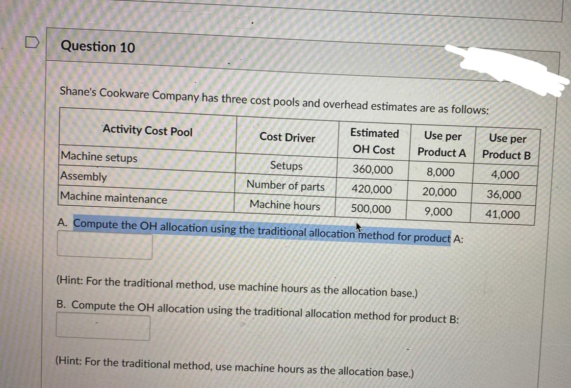 Question 10
Shane's Cookware Company has three cost pools and overhead estimates are as follows:
Use per
Product A
8,000
20,000
9,000
A. Compute the OH allocation using the traditional allocation method for product A:
Activity Cost Pool
Machine setups
Assembly
Machine maintenance
Cost Driver
Setups
Number of parts
Machine hours
Estimated
OH Cost
360,000
420,000
500,000
(Hint: For the traditional method, use machine hours as the allocation base.)
B. Compute the OH allocation using the traditional allocation method for product B:
(Hint: For the traditional method, use machine hours as the allocation base.)
Use per
Product B
4,000
36,000
41,000