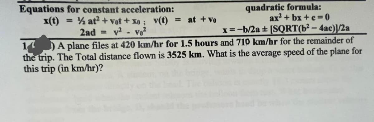 Equations for constant acceleration:
x(t) = ½ at2 + vot + xo; v(t) = at + Vo
2ad = v²
V02
quadratic formula:
ax²+bx+c=0
x = -b/2a + [SQRT(b²-4ac)]/2a
1) A plane files at 420 km/hr for 1.5 hours and 710 km/hr for the remainder of
the trip. The Total distance flown is 3525 km. What is the average speed of the plane for
this trip (in km/hr)?