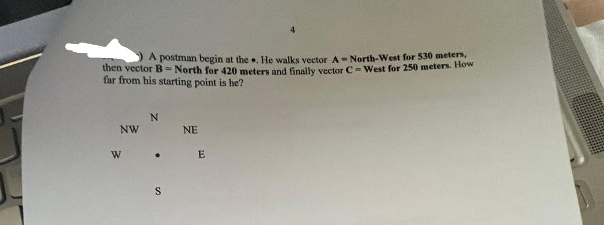 A postman begin at the. He walks vector A = North-West for 530 meters,
then vector B = North for 420 meters and finally vector C-West for 250 meters. How
far from his starting point is he?
NW
N
W .
S
NE
4
E