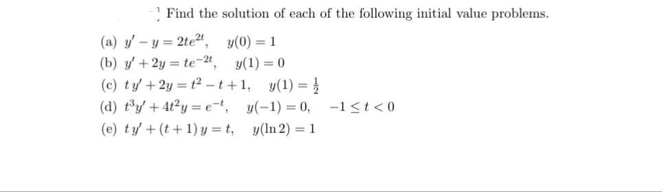 Find the solution of each of the following initial value problems.
y(0) = 1
(a) y' - y = 2te²t,
(b) y' + 2y = te-2t,
(c) ty' +2y=t²-t+1,
(d) t³y + 4t²y=et,
(e) ty' + (t+1)y=t,
y(1) = 0
y(1) =
y(-1) = 0,
y(ln 2) = 1
-1 < t <0