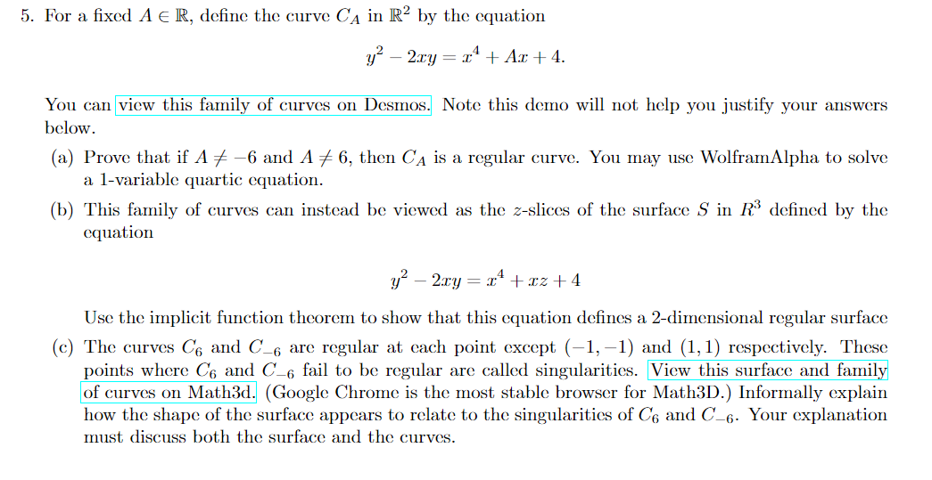 5. For a fixed A € R, define the curve CA in R2 by the equation
y² 2xy = x² + Ax + 4.
You can view this family of curves on Desmos. Note this demo will not help you justify your answers
below.
(a) Prove that if A ‡ -6 and A ‡ 6, then C₁ is a regular curve. You may use WolframAlpha to solve
a 1-variable quartic equation.
(b) This family of curves can instead be viewed as the z-slices of the surface S in R³ defined by the
equation
y² - 2xy = x² +xz+4
Use the implicit function theorem to show that this equation defines a 2-dimensional regular surface
(c) The curves C6 and C_6 are regular at each point except (-1,−1) and (1,1) respectively. These
points where C6 and C-6 fail to be regular are called singularities. View this surface and family
of curves on Math3d. (Google Chrome is the most stable browser for Math3D.) Informally explain
how the shape of the surface appears to relate to the singularities of C6 and C-6. Your explanation
must discuss both the surface and the curves.