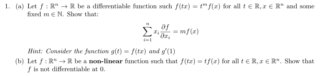 1. (a) Let f: R" → R be a differentiable function such f(tx) = tm f(x) for all t € R, ï ¤ R" and some
fixed me N. Show that:
i=1
Xi
af
əxi
=
mf(x)
Hint: Consider the function g(t) = f(tx) and g'(1)
(b) Let f: R → R be a non-linear function such that f(tx) = tf(x) for all t ≤ R, x ER". Show that
f is not differentiable at 0.