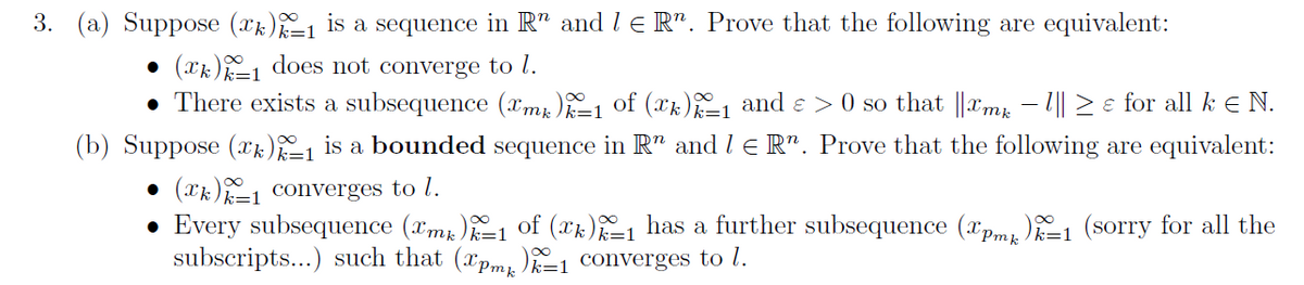 3. (a) Suppose (x)_₁ is a sequence in R" and 1 € R". Prove that the following are equivalent:
● (xk)1 does not converge to l.
• There exists a subsequence (mk)k=1 of (xk)=1 and € > 0 so that ||Tmk − 1|| ≥ e for all k € N.
(b) Suppose (*)_₁ is a bounded sequence in R" and 1 € R". Prove that the following are equivalent:
● (k) converges to l.
Every subsequence (™mk)k=1 of (™k)%=1 has a further subsequence (pmp)=1 (sorry for all the
subscripts...) such that (pm)-1 converges to l.
●